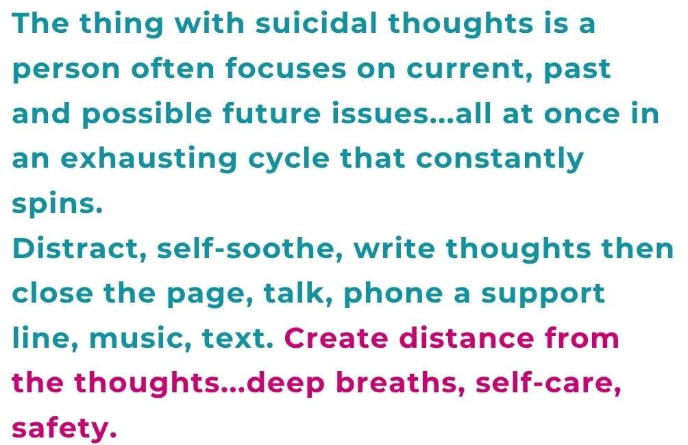 Text states. The thing with suicidal thoughts is a person often focuses on current, past and possible future issues...all at once in an exhausting cycle that constantly spins. Distract, self-soothe, write thoughts then close the page, talk, phone a support line, music, text. Create distance from the thoughts...deep breaths, self-care, safety.